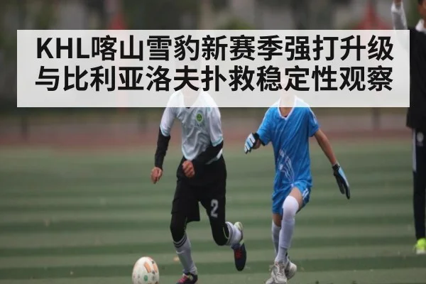KHL喀山雪豹新赛季强打升级与比利亚洛夫扑救稳定性观察