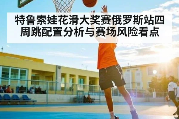 特鲁索娃花滑大奖赛俄罗斯站四周跳配置分析与赛场风险看点